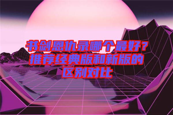 書劍恩仇錄哪個(gè)最好？推薦經(jīng)典版和新版的區(qū)別對(duì)比