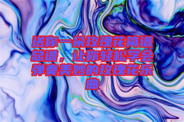 送你一朵玫瑰花簡譜總譜，讓你輕松學(xué)會彈奏美妙的玫瑰花樂曲