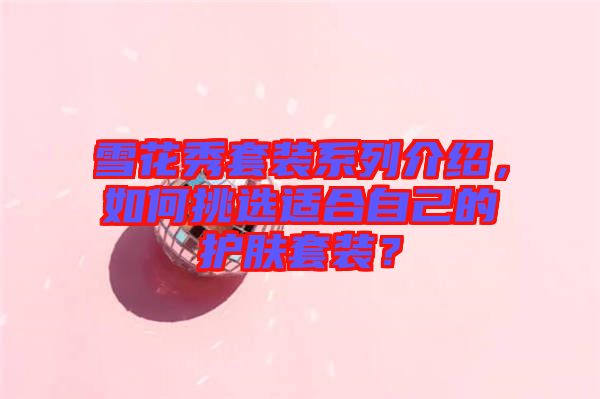 雪花秀套裝系列介紹，如何挑選適合自己的護(hù)膚套裝？