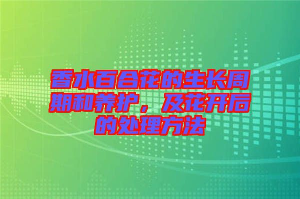 香水百合花的生長(zhǎng)周期和養(yǎng)護(hù)，及花開(kāi)后的處理方法