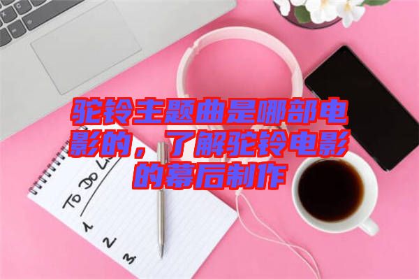 駝鈴主題曲是哪部電影的，了解駝鈴電影的幕后制作