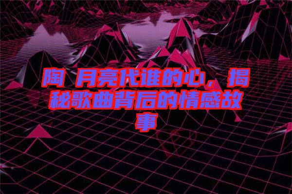 陶喆月亮代誰的心，揭秘歌曲背后的情感故事