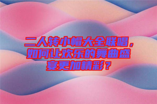 二人轉(zhuǎn)小帽大全聯(lián)唱，如何讓歡樂的舞曲盛宴更加精彩？