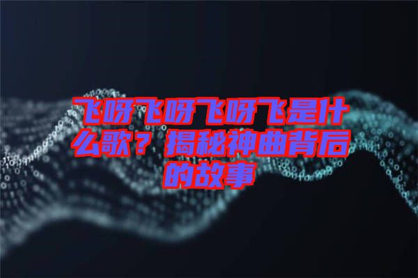 飛呀飛呀飛呀飛是什么歌？揭秘神曲背后的故事