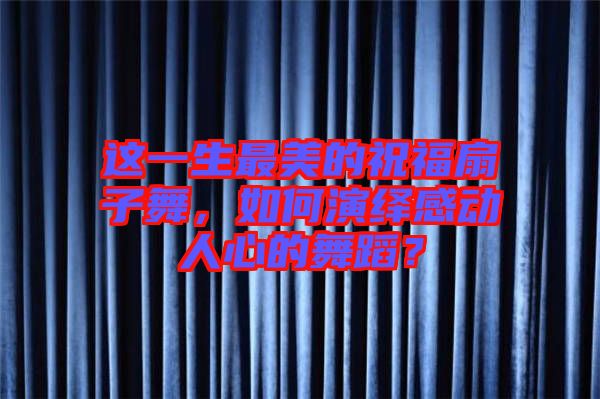 這一生最美的祝福扇子舞，如何演繹感動(dòng)人心的舞蹈？