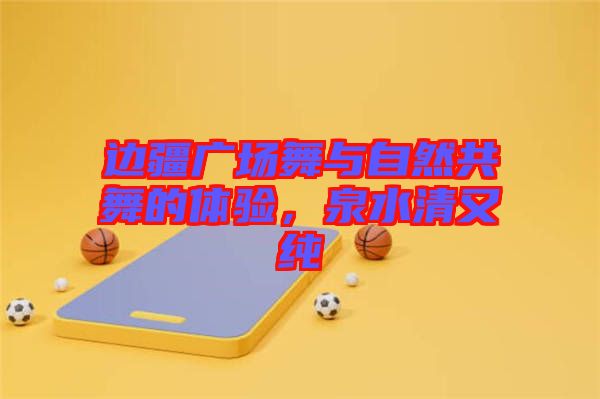邊疆廣場(chǎng)舞與自然共舞的體驗(yàn)，泉水清又純