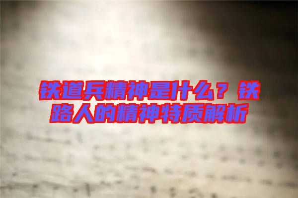 鐵道兵精神是什么？鐵路人的精神特質(zhì)解析