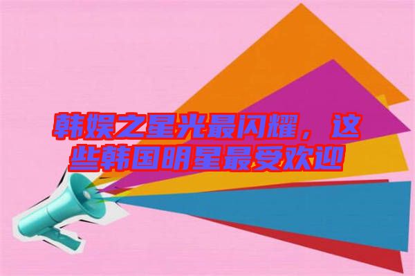 韓娛之星光最閃耀，這些韓國(guó)明星最受歡迎