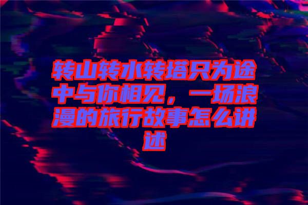 轉(zhuǎn)山轉(zhuǎn)水轉(zhuǎn)塔只為途中與你相見，一場(chǎng)浪漫的旅行故事怎么講述