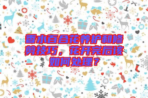 香水百合花養(yǎng)護(hù)和修剪技巧，花開完后該如何處理？