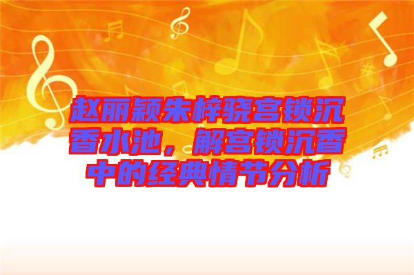 趙麗穎朱梓驍宮鎖沉香水池，解宮鎖沉香中的經(jīng)典情節(jié)分析
