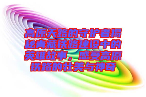 高原天路的守護(hù)者揭秘青藏鐵路建設(shè)中的英雄故事，感受高原鐵路的壯美與神奇