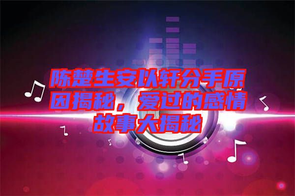 陳楚生安以軒分手原因揭秘，愛過的感情故事大揭秘