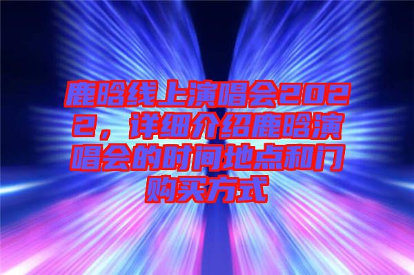 鹿晗線上演唱會(huì)2022，詳細(xì)介紹鹿晗演唱會(huì)的時(shí)間地點(diǎn)和門購買方式
