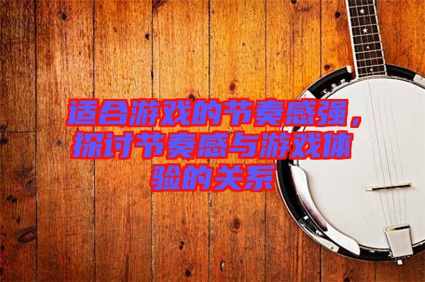 適合游戲的節(jié)奏感強，探討節(jié)奏感與游戲體驗的關系