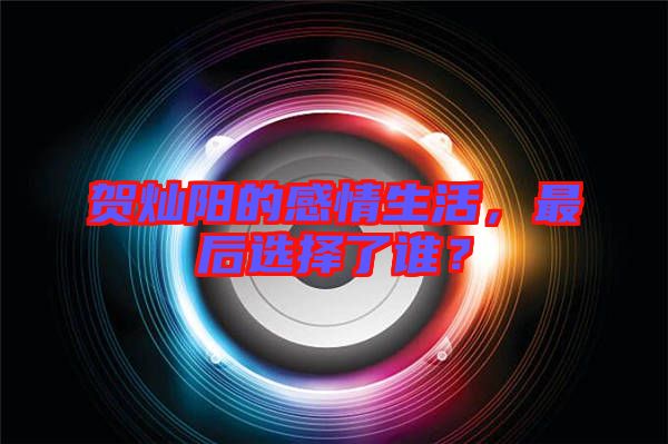 賀燦陽(yáng)的感情生活，最后選擇了誰(shuí)？