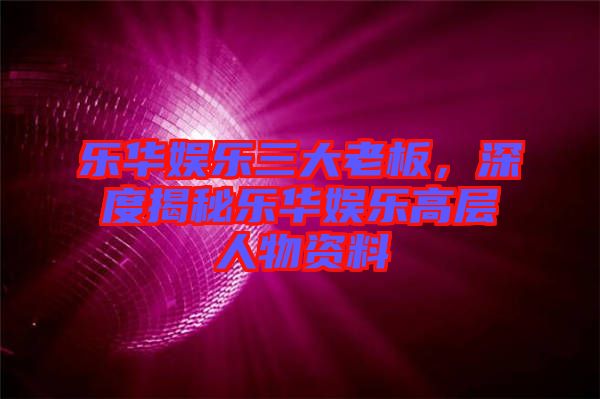 樂(lè)華娛樂(lè)三大老板，深度揭秘樂(lè)華娛樂(lè)高層人物資料