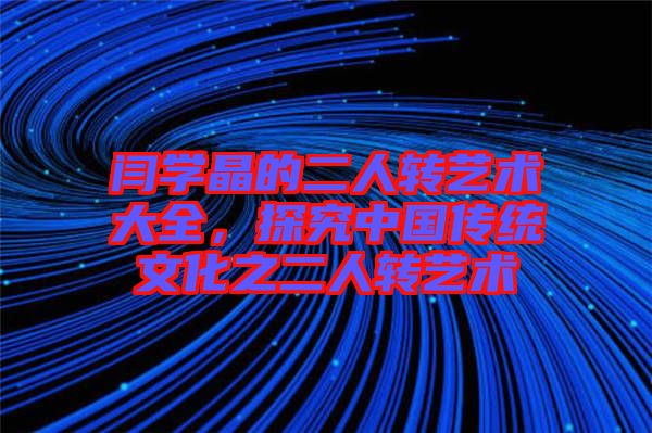 閆學(xué)晶的二人轉(zhuǎn)藝術(shù)大全，探究中國傳統(tǒng)文化之二人轉(zhuǎn)藝術(shù)