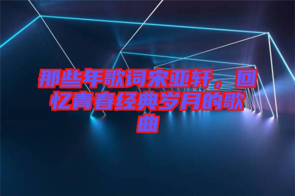 那些年歌詞宋亞軒，回憶青春經(jīng)典歲月的歌曲