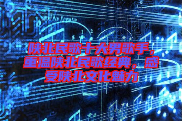 陜北民歌十大男歌手，重溫陜北民歌經(jīng)典，感受陜北文化魅力