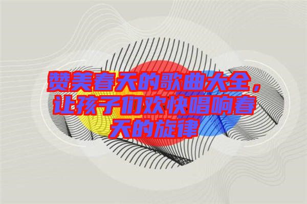 贊美春天的歌曲大全，讓孩子們歡快唱響春天的旋律