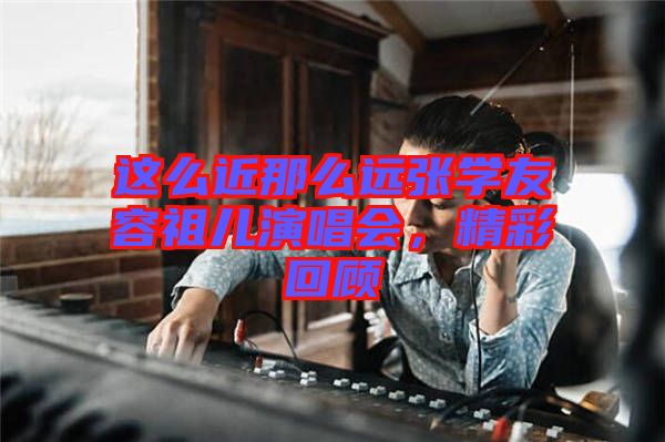 這么近那么遠(yuǎn)張學(xué)友容祖兒演唱會(huì)，精彩回顧