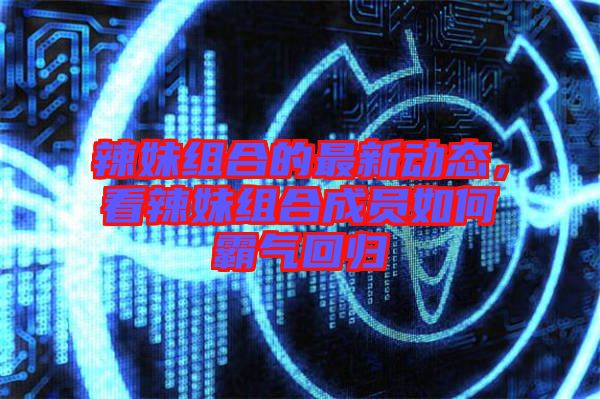 辣妹組合的最新動(dòng)態(tài)，看辣妹組合成員如何霸氣回歸