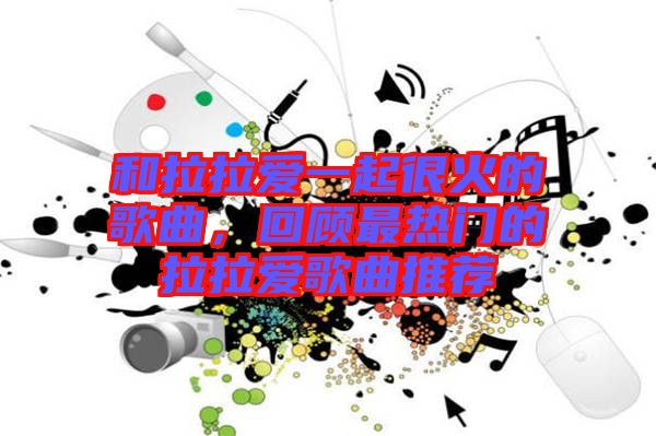 和拉拉愛一起很火的歌曲，回顧最熱門的拉拉愛歌曲推薦