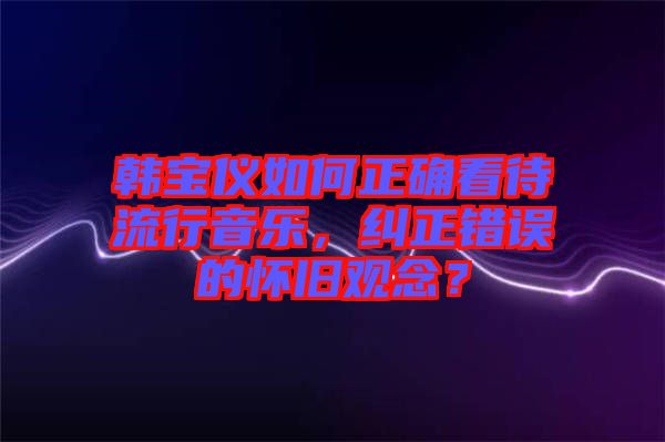 韓寶儀如何正確看待流行音樂，糾正錯(cuò)誤的懷舊觀念？