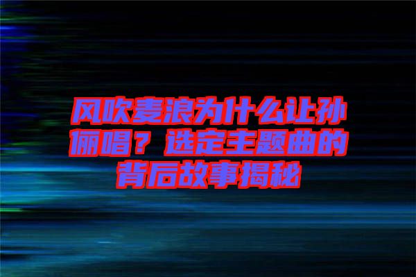 風吹麥浪為什么讓孫儷唱？選定主題曲的背后故事揭秘