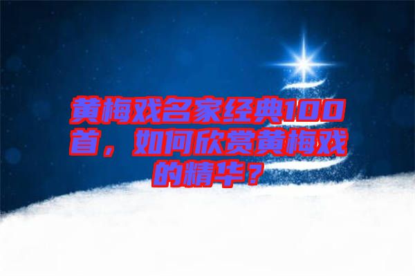 黃梅戲名家經(jīng)典100首，如何欣賞黃梅戲的精華？