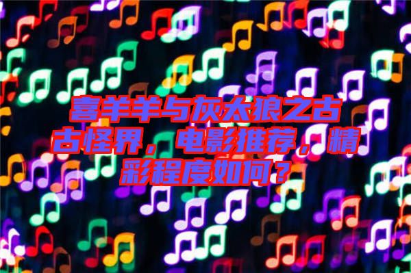 喜羊羊與灰太狼之古古怪界，電影推薦，精彩程度如何？