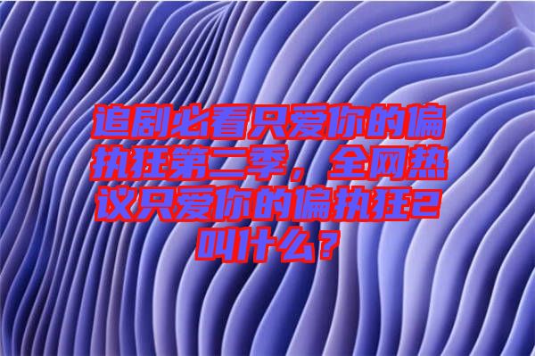 追劇必看只愛你的偏執(zhí)狂第二季，全網熱議只愛你的偏執(zhí)狂2叫什么？
