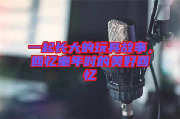 一起長大的玩具故事，回憶童年時(shí)的美好回憶