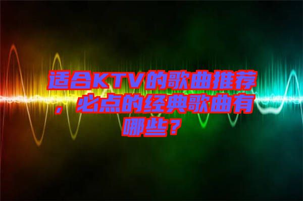 適合KTV的歌曲推薦，必點的經(jīng)典歌曲有哪些？