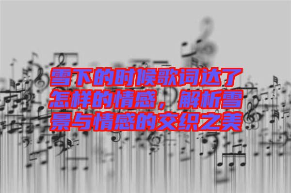 雪下的時候歌詞達(dá)了怎樣的情感，解析雪景與情感的交織之美
