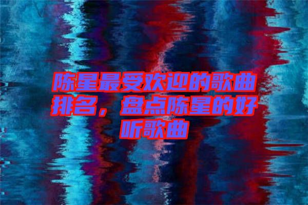 陳星最受歡迎的歌曲排名，盤點陳星的好聽歌曲