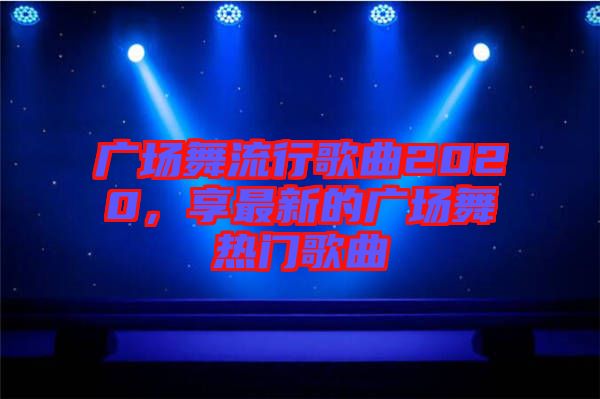 廣場舞流行歌曲2020，享最新的廣場舞熱門歌曲