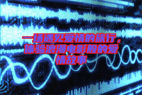 一場(chǎng)遇見愛情的旅行，體驗(yàn)浪漫電影般的愛情故事