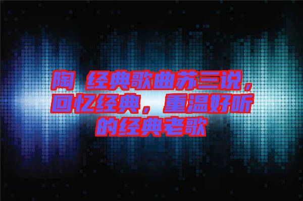 陶喆經(jīng)典歌曲蘇三說，回憶經(jīng)典，重溫好聽的經(jīng)典老歌