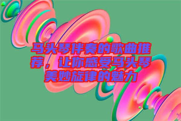 馬頭琴伴奏的歌曲推薦，讓你感受馬頭琴美妙旋律的魅力