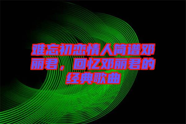 難忘初戀情人簡(jiǎn)譜鄧麗君，回憶鄧麗君的經(jīng)典歌曲