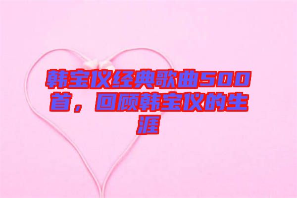韓寶儀經(jīng)典歌曲500首，回顧韓寶儀的生涯