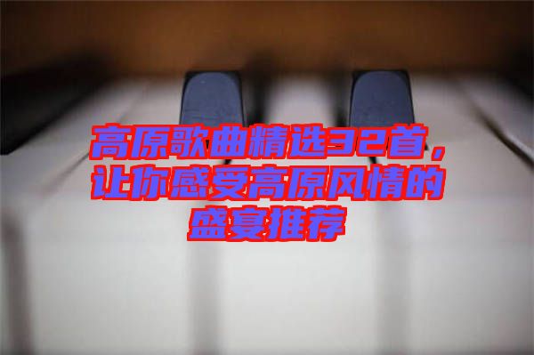 高原歌曲精選32首，讓你感受高原風情的盛宴推薦