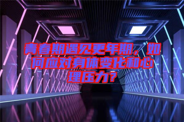 青春期遇見更年期，如何應(yīng)對(duì)身體變化和心理壓力？