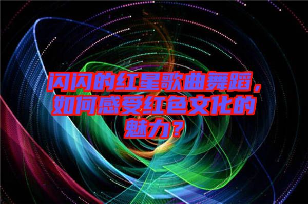 閃閃的紅星歌曲舞蹈，如何感受紅色文化的魅力？