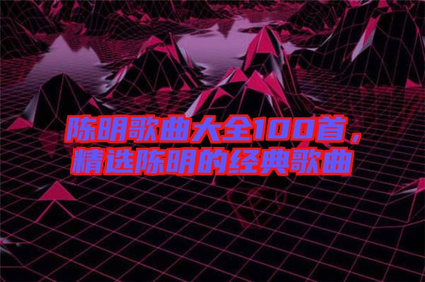 陳明歌曲大全100首，精選陳明的經(jīng)典歌曲