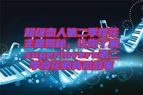 超級(jí)戀人第二季櫻花主題揭秘，讓你了解superlovers第二季櫻花的背后故事
