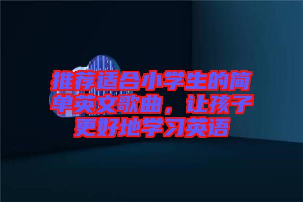 推薦適合小學生的簡單英文歌曲，讓孩子更好地學習英語