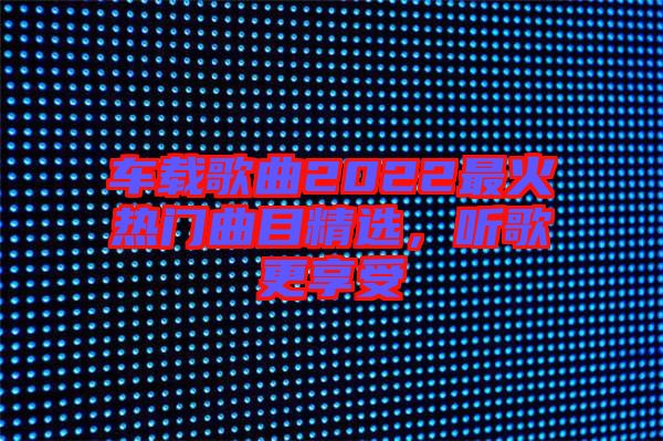 車載歌曲2022最火熱門曲目精選，聽歌更享受